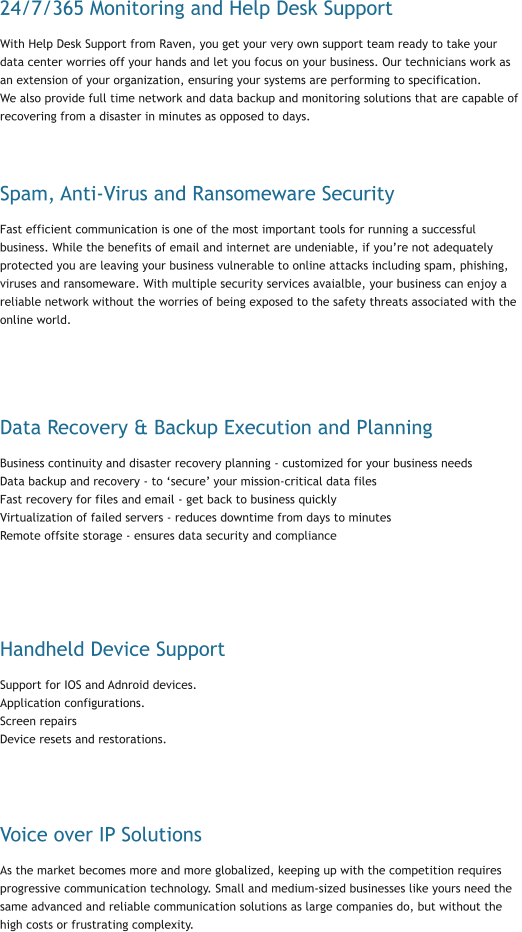 24/7/365 Monitoring and Help Desk Support With Help Desk Support from Raven, you get your very own support team ready to take your data center worries off your hands and let you focus on your business. Our technicians work as an extension of your organization, ensuring your systems are performing to specification.  We also provide full time network and data backup and monitoring solutions that are capable of  recovering from a disaster in minutes as opposed to days.    Spam, Anti-Virus and Ransomeware Security Fast efficient communication is one of the most important tools for running a successful business. While the benefits of email and internet are undeniable, if you’re not adequately protected you are leaving your business vulnerable to online attacks including spam, phishing, viruses and ransomeware. With multiple security services avaialble, your business can enjoy a reliable network without the worries of being exposed to the safety threats associated with the online world.     Data Recovery & Backup Execution and Planning Business continuity and disaster recovery planning - customized for your business needs Data backup and recovery - to ‘secure’ your mission-critical data files Fast recovery for files and email - get back to business quickly Virtualization of failed servers - reduces downtime from days to minutes Remote offsite storage - ensures data security and compliance      Handheld Device Support Support for IOS and Adnroid devices.  Application configurations. Screen repairs Device resets and restorations.     Voice over IP Solutions As the market becomes more and more globalized, keeping up with the competition requires progressive communication technology. Small and medium-sized businesses like yours need the same advanced and reliable communication solutions as large companies do, but without the high costs or frustrating complexity.