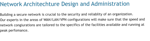 Network Architechture Design and Administration Building a secure network is crucial to the security and reliablity of an organization. Our experts in the areas of WAN/LAN/VPN configurations will make sure that the speed and network congiurations are tailored to the specifics of the facilities available and running at peak perfomance.